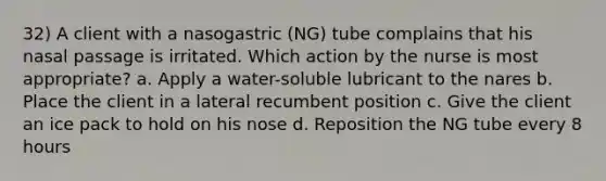 32) A client with a nasogastric (NG) tube complains that his nasal passage is irritated. Which action by the nurse is most appropriate? a. Apply a water-soluble lubricant to the nares b. Place the client in a lateral recumbent position c. Give the client an ice pack to hold on his nose d. Reposition the NG tube every 8 hours