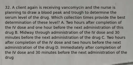 32. A client again is receiving vancomycin and the nurse is planning to draw a blood peak and trough to determine the serum level of the drug. Which collection times provide the best determination of these level? A. Two hours after completion of the IV dose and one hour before the next administration of this drug B. Midway through administration of the IV dose and 30 minutes before the next administration of the drug C. Two hours after completion of the IV dose and two hours before the next administration of the drug D. Immediately after completion of the IV dose and 30 minutes before the next administration of the drug