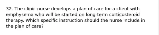 32. The clinic nurse develops a plan of care for a client with emphysema who will be started on long-term corticosteroid therapy. Which specific instruction should the nurse include in the plan of care?