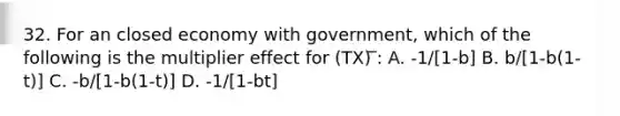 32. For an closed economy with government, which of the following is the multiplier effect for (TX) ̅: A. -1/[1-b] B. b/[1-b(1-t)] C. -b/[1-b(1-t)] D. -1/[1-bt]