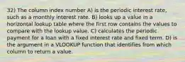 32) The column index number A) is the periodic interest rate, such as a monthly interest rate. B) looks up a value in a horizontal lookup table where the first row contains the values to compare with the lookup value. C) calculates the periodic payment for a loan with a fixed interest rate and fixed term. D) is the argument in a VLOOKUP function that identifies from which column to return a value.