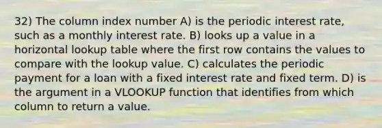 32) The column index number A) is the periodic interest rate, such as a monthly interest rate. B) looks up a value in a horizontal lookup table where the first row contains the values to compare with the lookup value. C) calculates the periodic payment for a loan with a fixed interest rate and fixed term. D) is the argument in a VLOOKUP function that identifies from which column to return a value.