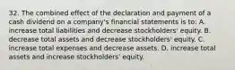 32. The combined effect of the declaration and payment of a cash dividend on a company's financial statements is to: A. increase total liabilities and decrease stockholders' equity. B. decrease total assets and decrease stockholders' equity. C. increase total expenses and decrease assets. D. increase total assets and increase stockholders' equity.