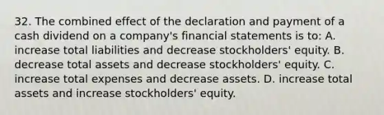 32. The combined effect of the declaration and payment of a cash dividend on a company's financial statements is to: A. increase total liabilities and decrease stockholders' equity. B. decrease total assets and decrease stockholders' equity. C. increase total expenses and decrease assets. D. increase total assets and increase stockholders' equity.