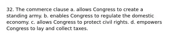 32. The commerce clause a. allows Congress to create a standing army. b. enables Congress to regulate the domestic economy. c. allows Congress to protect civil rights. d. empowers Congress to lay and collect taxes.