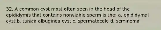 32. A common cyst most often seen in the head of the epididymis that contains nonviable sperm is the: a. epididymal cyst b. tunica albuginea cyst c. spermatocele d. seminoma