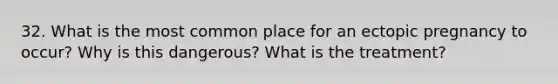 32. What is the most common place for an ectopic pregnancy to occur? Why is this dangerous? What is the treatment?