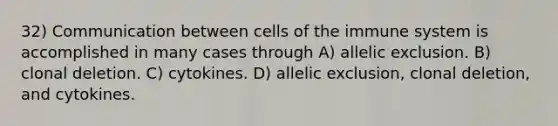 32) Communication between <a href='https://www.questionai.com/knowledge/kEGzZ28NfR-cells-of-the-immune-system' class='anchor-knowledge'>cells of the immune system</a> is accomplished in many cases through A) allelic exclusion. B) clonal deletion. C) cytokines. D) allelic exclusion, clonal deletion, and cytokines.