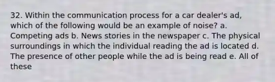 32. Within the communication process for a car dealer's ad, which of the following would be an example of noise? a. Competing ads b. News stories in the newspaper c. The physical surroundings in which the individual reading the ad is located d. The presence of other people while the ad is being read e. All of these