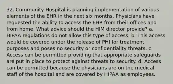 32. Community Hospital is planning implementation of various elements of the EHR in the next six months. Physicians have requested the ability to access the EHR from their offices and from home. What advice should the HIM director provide? a. HIPAA regulations do not allow this type of access. b. This access would be covered under the release of PHI for treatment purposes and poses no security or confidentiality threats. c. Access can be permitted providing that appropriate safeguards are put in place to protect against threats to security. d. Access can be permitted because the physicians are on the medical staff of the hospital and are covered by HIPAA as employees.