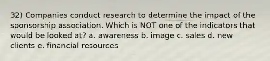 32) Companies conduct research to determine the impact of the sponsorship association. Which is NOT one of the indicators that would be looked at? a. awareness b. image c. sales d. new clients e. financial resources