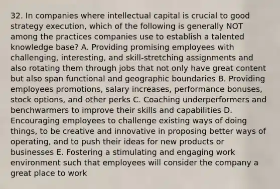 32. In companies where intellectual capital is crucial to good strategy execution, which of the following is generally NOT among the practices companies use to establish a talented knowledge base? A. Providing promising employees with challenging, interesting, and skill-stretching assignments and also rotating them through jobs that not only have great content but also span functional and geographic boundaries B. Providing employees promotions, salary increases, performance bonuses, stock options, and other perks C. Coaching underperformers and benchwarmers to improve their skills and capabilities D. Encouraging employees to challenge existing ways of doing things, to be creative and innovative in proposing better ways of operating, and to push their ideas for new products or businesses E. Fostering a stimulating and engaging work environment such that employees will consider the company a great place to work