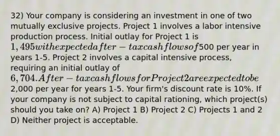 32) Your company is considering an investment in one of two mutually exclusive projects. Project 1 involves a labor intensive production process. Initial outlay for Project 1 is 1,495 with expected after-tax cash flows of500 per year in years 1-5. Project 2 involves a capital intensive process, requiring an initial outlay of 6,704. After-tax cash flows for Project 2 are expected to be2,000 per year for years 1-5. Your firm's discount rate is 10%. If your company is not subject to capital rationing, which project(s) should you take on? A) Project 1 B) Project 2 C) Projects 1 and 2 D) Neither project is acceptable.