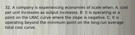 32. A company is experiencing economies of scale when: A. cost per unit increases as output increases. B. it is operating at a point on the LRAC curve where the slope is negative. C. It is operating beyond the minimum point on the long-run average total cost curve.