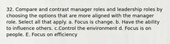 32. Compare and contrast manager roles and leadership roles by choosing the options that are more aligned with the manager role. Select all that apply. a. Focus is change. b. Have the ability to influence others. c.Control the environment d. Focus is on people. E. Focus on efficiency