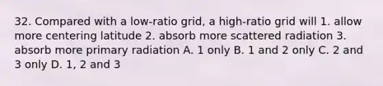 32. Compared with a low-ratio grid, a high-ratio grid will 1. allow more centering latitude 2. absorb more scattered radiation 3. absorb more primary radiation A. 1 only B. 1 and 2 only C. 2 and 3 only D. 1, 2 and 3