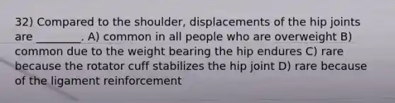 32) Compared to the shoulder, displacements of the hip joints are ________. A) common in all people who are overweight B) common due to the weight bearing the hip endures C) rare because the rotator cuff stabilizes the hip joint D) rare because of the ligament reinforcement