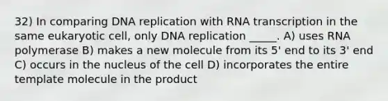 32) In comparing DNA replication with RNA transcription in the same eukaryotic cell, only DNA replication _____. A) uses RNA polymerase B) makes a new molecule from its 5' end to its 3' end C) occurs in the nucleus of the cell D) incorporates the entire template molecule in the product