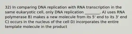 32) In comparing DNA replication with RNA transcription in the same eukaryotic cell, only DNA replication ________. A) uses RNA polymerase B) makes a new molecule from its 5' end to its 3' end C) occurs in the nucleus of the cell D) incorporates the entire template molecule in the product