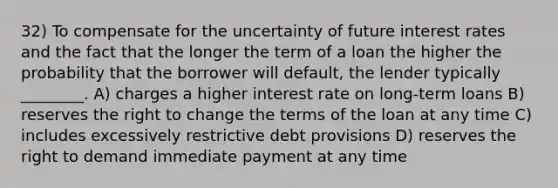 32) To compensate for the uncertainty of future interest rates and the fact that the longer the term of a loan the higher the probability that the borrower will default, the lender typically ________. A) charges a higher interest rate on long-term loans B) reserves the right to change the terms of the loan at any time C) includes excessively restrictive debt provisions D) reserves the right to demand immediate payment at any time