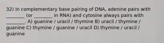 32) In complementary base pairing of DNA, adenine pairs with ________ (or ________ in RNA) and cytosine always pairs with ________. A) guanine / uracil / thymine B) uracil / thymine / guanine C) thymine / guanine / uracil D) thymine / uracil / guanine