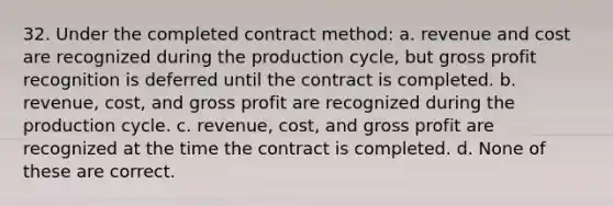 32. Under the completed contract method: a. revenue and cost are recognized during the production cycle, but gross profit recognition is deferred until the contract is completed. b. revenue, cost, and gross profit are recognized during the production cycle. c. revenue, cost, and gross profit are recognized at the time the contract is completed. d. None of these are correct.