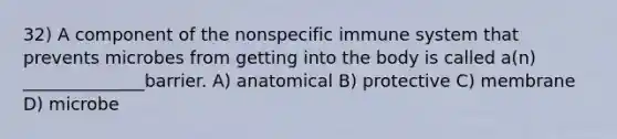 32) A component of the nonspecific immune system that prevents microbes from getting into the body is called a(n) ______________barrier. A) anatomical B) protective C) membrane D) microbe