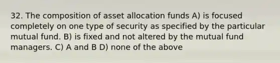 32. The composition of asset allocation funds A) is focused completely on one type of security as specified by the particular mutual fund. B) is fixed and not altered by the mutual fund managers. C) A and B D) none of the above