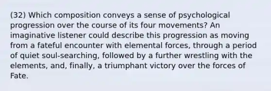 (32) Which composition conveys a sense of psychological progression over the course of its four movements? An imaginative listener could describe this progression as moving from a fateful encounter with elemental forces, through a period of quiet soul-searching, followed by a further wrestling with the elements, and, finally, a triumphant victory over the forces of Fate.