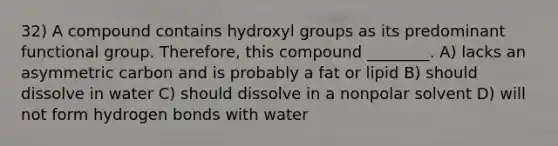 32) A compound contains hydroxyl groups as its predominant functional group. Therefore, this compound ________. A) lacks an asymmetric carbon and is probably a fat or lipid B) should dissolve in water C) should dissolve in a nonpolar solvent D) will not form hydrogen bonds with water