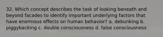 32. Which concept describes the task of looking beneath and beyond facades to identify important underlying factors that have enormous effects on human behavior? a. debunking b. piggybacking c. double consciousness d. false consciousness