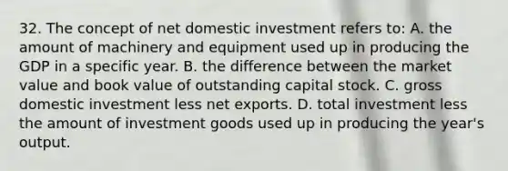 32. The concept of net domestic investment refers to: A. the amount of machinery and equipment used up in producing the GDP in a specific year. B. the difference between the market value and book value of outstanding capital stock. C. gross domestic investment less net exports. D. total investment less the amount of investment goods used up in producing the year's output.