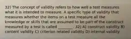 32) The concept of validity refers to how well a test measures what it is intended to measure. A specific type of validity that measures whether the items on a test measure all the knowledge or skills that are assumed to be part of the construct measured by a test is called ________. 32) A) construct validity B) content validity C) criterion related validity D) internal validity