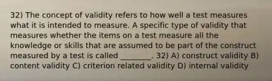 32) The concept of validity refers to how well a test measures what it is intended to measure. A specific type of validity that measures whether the items on a test measure all the knowledge or skills that are assumed to be part of the construct measured by a test is called ________. 32) A) construct validity B) content validity C) criterion related validity D) internal validity