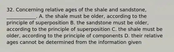 32. Concerning relative ages of the shale and sandstone, ____________. A. the shale must be older, according to the principle of superposition B. the sandstone must be older, according to the principle of superposition C. the shale must be older, according to the principle of components D. their relative ages cannot be determined from the information given