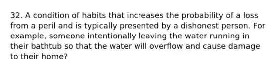 32. A condition of habits that increases the probability of a loss from a peril and is typically presented by a dishonest person. For example, someone intentionally leaving the water running in their bathtub so that the water will overflow and cause damage to their home?