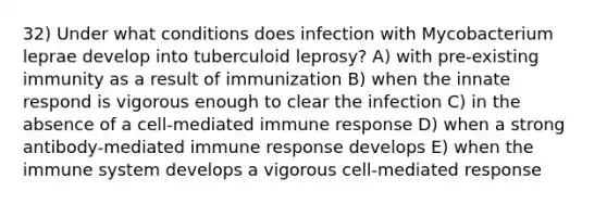 32) Under what conditions does infection with Mycobacterium leprae develop into tuberculoid leprosy? A) with pre-existing immunity as a result of immunization B) when the innate respond is vigorous enough to clear the infection C) in the absence of a cell-mediated immune response D) when a strong antibody-mediated immune response develops E) when the immune system develops a vigorous cell-mediated response