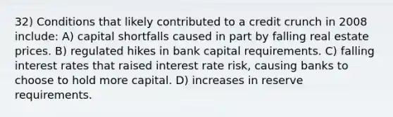 32) Conditions that likely contributed to a credit crunch in 2008 include: A) capital shortfalls caused in part by falling real estate prices. B) regulated hikes in bank capital requirements. C) falling interest rates that raised interest rate risk, causing banks to choose to hold more capital. D) increases in reserve requirements.