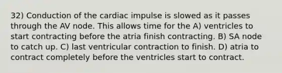 32) Conduction of the cardiac impulse is slowed as it passes through the AV node. This allows time for the A) ventricles to start contracting before the atria finish contracting. B) SA node to catch up. C) last ventricular contraction to finish. D) atria to contract completely before the ventricles start to contract.