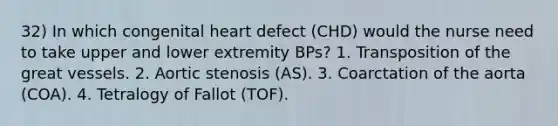 32) In which congenital heart defect (CHD) would the nurse need to take upper and lower extremity BPs? 1. Transposition of the great vessels. 2. Aortic stenosis (AS). 3. Coarctation of the aorta (COA). 4. Tetralogy of Fallot (TOF).