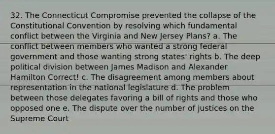 32. The Connecticut Compromise prevented the collapse of the Constitutional Convention by resolving which fundamental conflict between the Virginia and New Jersey Plans? a. The conflict between members who wanted a strong federal government and those wanting strong states' rights b. The deep political division between James Madison and Alexander Hamilton Correct! c. The disagreement among members about representation in the national legislature d. The problem between those delegates favoring a bill of rights and those who opposed one e. The dispute over the number of justices on the Supreme Court