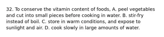 32. To conserve the vitamin content of foods, A. peel vegetables and cut into small pieces before cooking in water. B. stir-fry instead of boil. C. store in warm conditions, and expose to sunlight and air. D. cook slowly in large amounts of water.