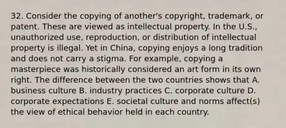 32. Consider the copying of another's copyright, trademark, or patent. These are viewed as intellectual property. In the U.S., unauthorized use, reproduction, or distribution of intellectual property is illegal. Yet in China, copying enjoys a long tradition and does not carry a stigma. For example, copying a masterpiece was historically considered an art form in its own right. The difference between the two countries shows that A. business culture B. industry practices C. corporate culture D. corporate expectations E. societal culture and norms affect(s) the view of ethical behavior held in each country.