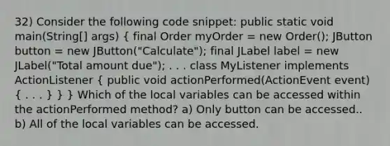 32) Consider the following code snippet: public static void main(String[] args) ( final Order myOrder = new Order(); JButton button = new JButton("Calculate"); final JLabel label = new JLabel("Total amount due"); . . . class MyListener implements ActionListener { public void actionPerformed(ActionEvent event) { . . . ) } } Which of the local variables can be accessed within the actionPerformed method? a) Only button can be accessed.. b) All of the local variables can be accessed.