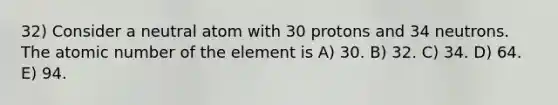 32) Consider a neutral atom with 30 protons and 34 neutrons. The atomic number of the element is A) 30. B) 32. C) 34. D) 64. E) 94.