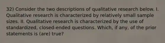 32) Consider the two descriptions of qualitative research below. I. Qualitative research is characterized by relatively small sample sizes. II. Qualitative research is characterized by the use of standardized, closed-ended questions. Which, if any, of the prior statements is (are) true?