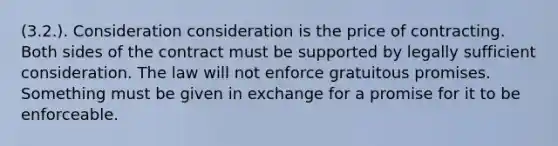 (3.2.). Consideration consideration is the price of contracting. Both sides of the contract must be supported by legally sufficient consideration. The law will not enforce gratuitous promises. Something must be given in exchange for a promise for it to be enforceable.