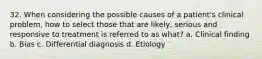 32. When considering the possible causes of a patient's clinical problem, how to select those that are likely, serious and responsive to treatment is referred to as what? a. Clinical finding b. Bias c. Differential diagnosis d. Etiology