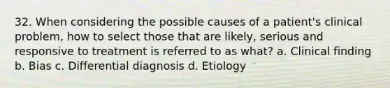 32. When considering the possible causes of a patient's clinical problem, how to select those that are likely, serious and responsive to treatment is referred to as what? a. Clinical finding b. Bias c. Differential diagnosis d. Etiology