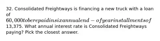 32. Consolidated Freightways is financing a new truck with a loan of 60,000 to be repaid in six annual end-ofyear installments of13,375. What annual interest rate is Consolidated Freightways paying? Pick the closest answer.